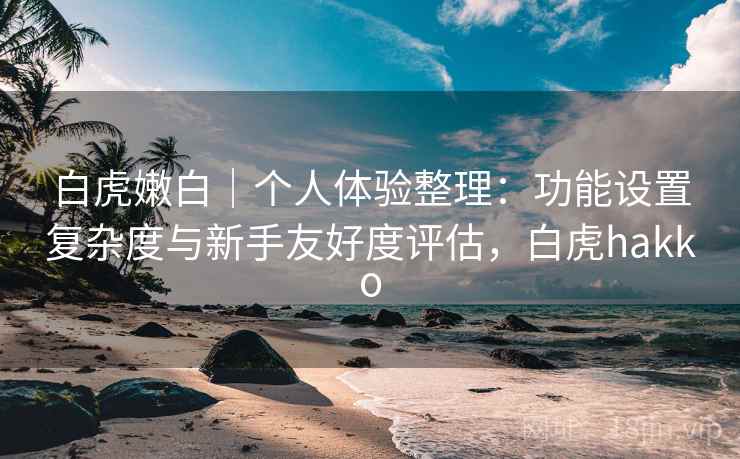 白虎嫩白|个人体验整理:功能设置复杂度与新手友好度评估,白虎hakko