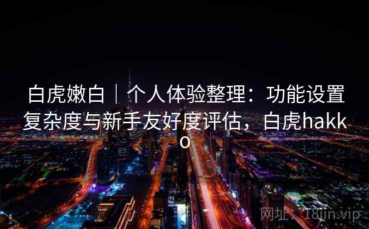 白虎嫩白|个人体验整理:功能设置复杂度与新手友好度评估,白虎hakko
