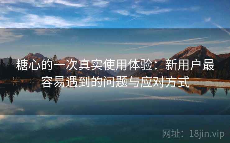 糖心的一次真实使用体验:新用户最容易遇到的问题与应对方式