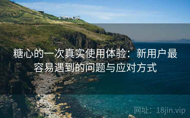 糖心的一次真实使用体验:新用户最容易遇到的问题与应对方式