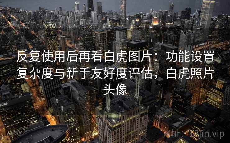 反复使用后再看白虎图片:功能设置复杂度与新手友好度评估,白虎照片头像