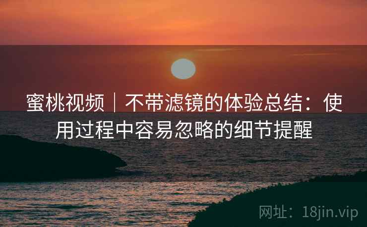 蜜桃视频|不带滤镜的体验总结:使用过程中容易忽略的细节提醒