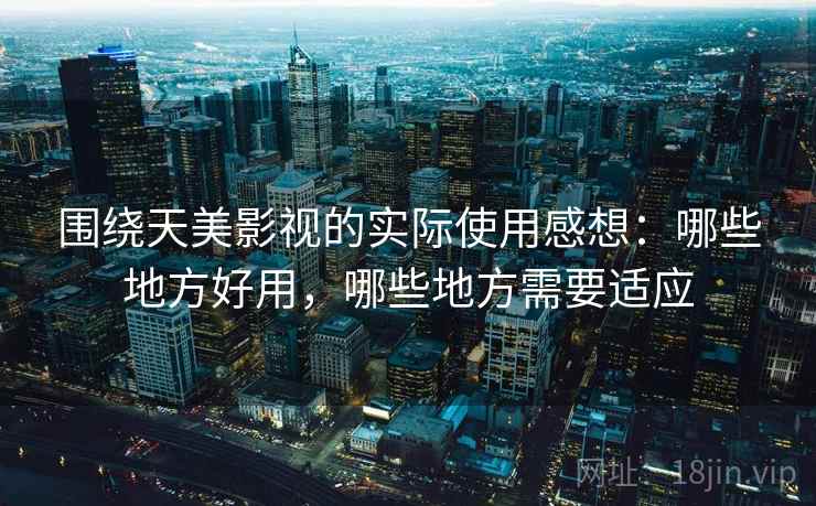 围绕天美影视的实际使用感想:哪些地方好用,哪些地方需要适应