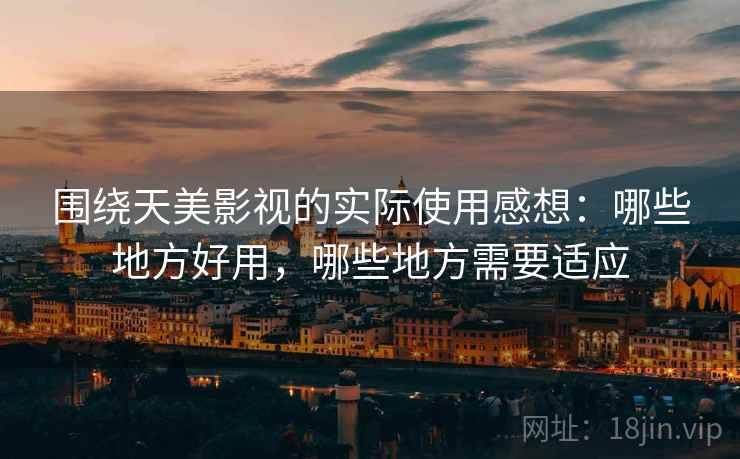 围绕天美影视的实际使用感想:哪些地方好用,哪些地方需要适应