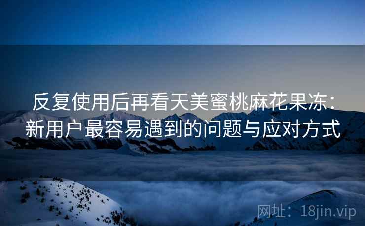反复使用后再看天美蜜桃麻花果冻:新用户最容易遇到的问题与应对方式