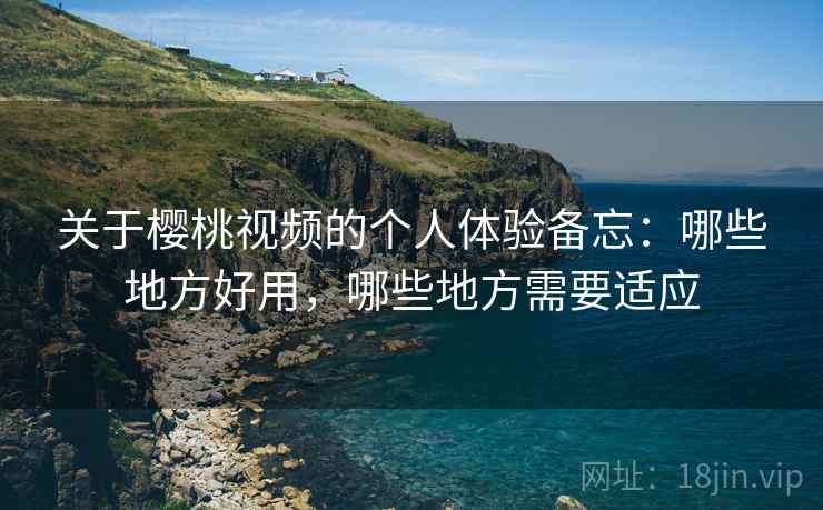关于樱桃视频的个人体验备忘:哪些地方好用,哪些地方需要适应