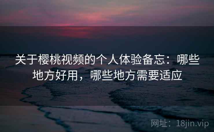 关于樱桃视频的个人体验备忘:哪些地方好用,哪些地方需要适应