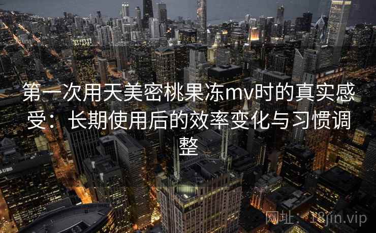 第一次用天美密桃果冻mv时的真实感受:长期使用后的效率变化与习惯调整