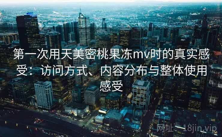 第一次用天美密桃果冻mv时的真实感受:访问方式、内容分布与整体使用感受