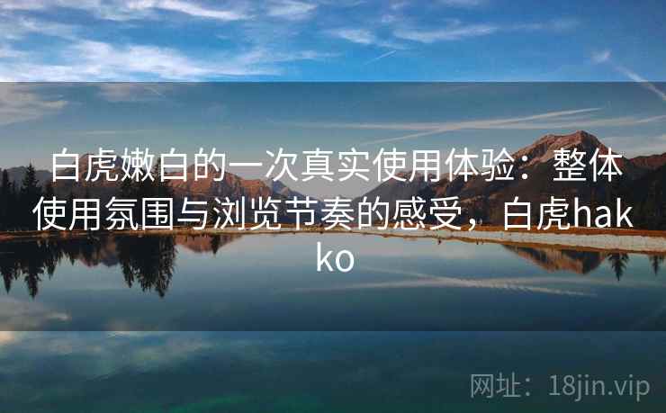 白虎嫩白的一次真实使用体验:整体使用氛围与浏览节奏的感受,白虎hakko