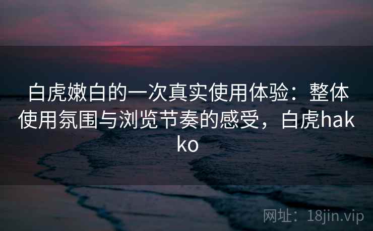 白虎嫩白的一次真实使用体验:整体使用氛围与浏览节奏的感受,白虎hakko