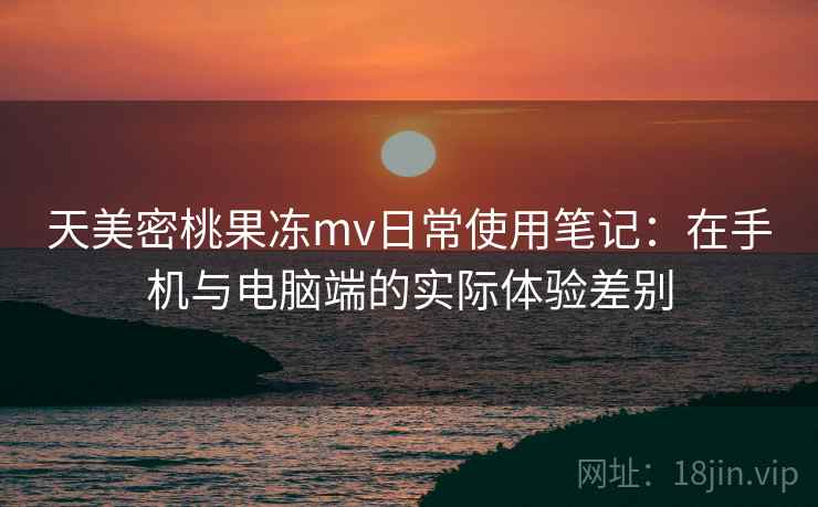 天美密桃果冻mv日常使用笔记:在手机与电脑端的实际体验差别