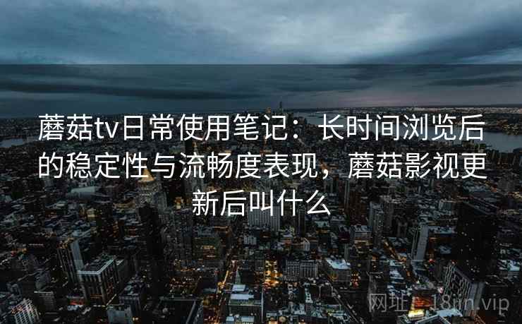 蘑菇tv日常使用笔记:长时间浏览后的稳定性与流畅度表现,蘑菇影视更新后叫什么