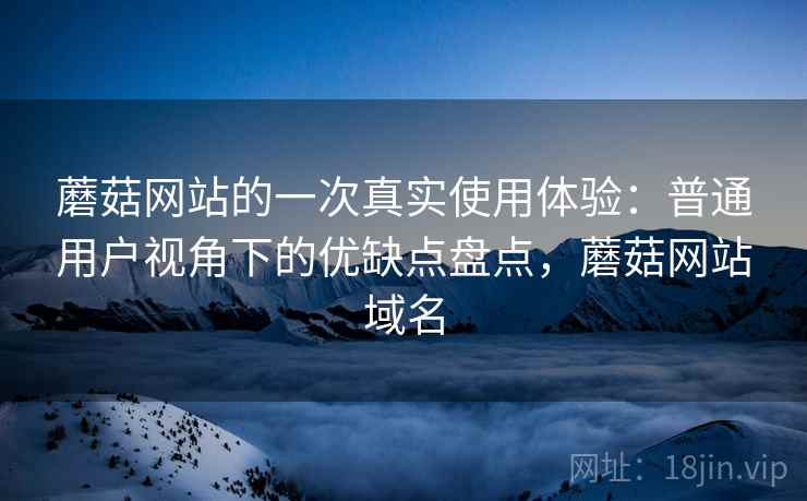 蘑菇网站的一次真实使用体验:普通用户视角下的优缺点盘点,蘑菇网站域名
