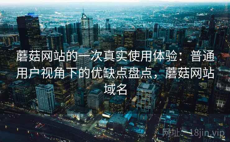 蘑菇网站的一次真实使用体验:普通用户视角下的优缺点盘点,蘑菇网站域名
