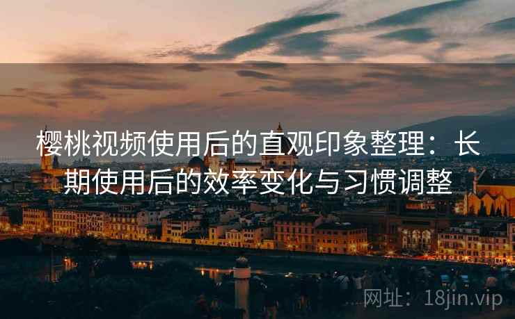 樱桃视频使用后的直观印象整理:长期使用后的效率变化与习惯调整