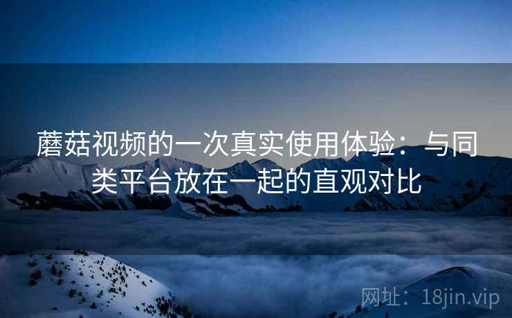 蘑菇视频的一次真实使用体验:与同类平台放在一起的直观对比