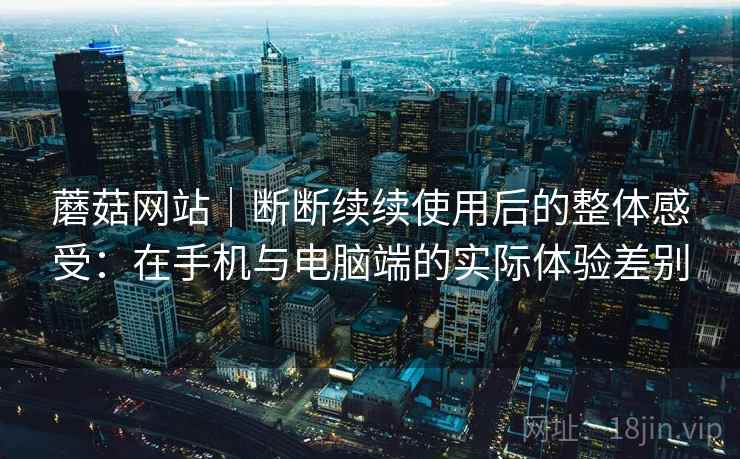 蘑菇网站|断断续续使用后的整体感受:在手机与电脑端的实际体验差别