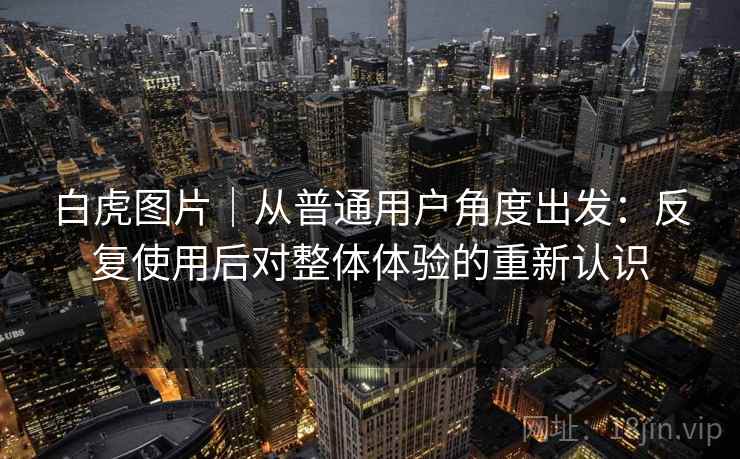 白虎图片|从普通用户角度出发:反复使用后对整体体验的重新认识