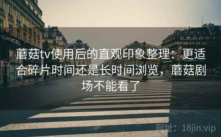 蘑菇tv使用后的直观印象整理:更适合碎片时间还是长时间浏览,蘑菇剧场不能看了