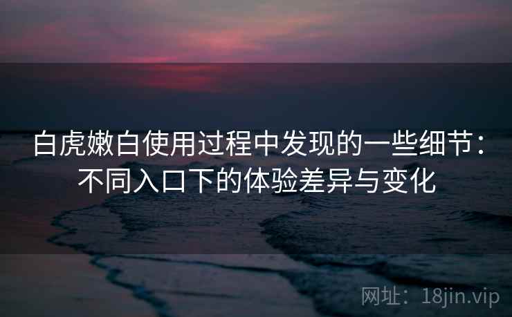 白虎嫩白使用过程中发现的一些细节:不同入口下的体验差异与变化