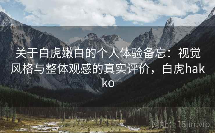 关于白虎嫩白的个人体验备忘:视觉风格与整体观感的真实评价,白虎hakko