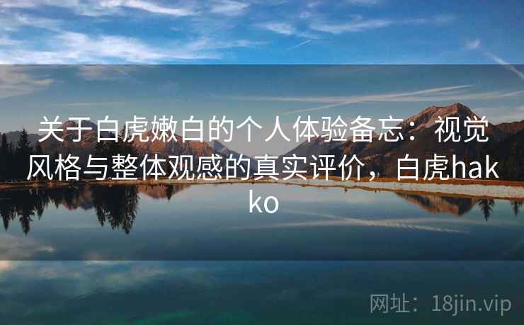 关于白虎嫩白的个人体验备忘:视觉风格与整体观感的真实评价,白虎hakko