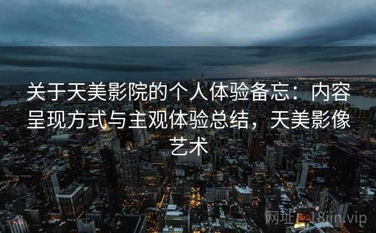 关于天美影院的个人体验备忘:内容呈现方式与主观体验总结,天美影像艺术
