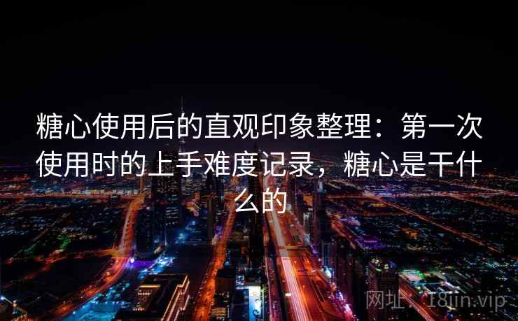 糖心使用后的直观印象整理:第一次使用时的上手难度记录,糖心是干什么的