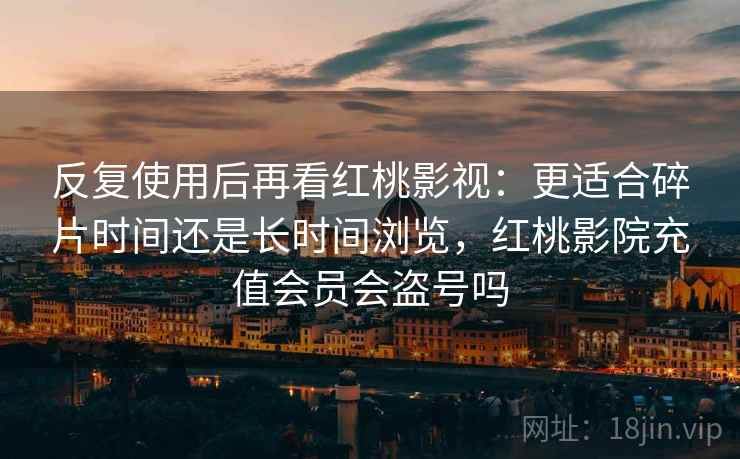 反复使用后再看红桃影视:更适合碎片时间还是长时间浏览,红桃影院充值会员会盗号吗