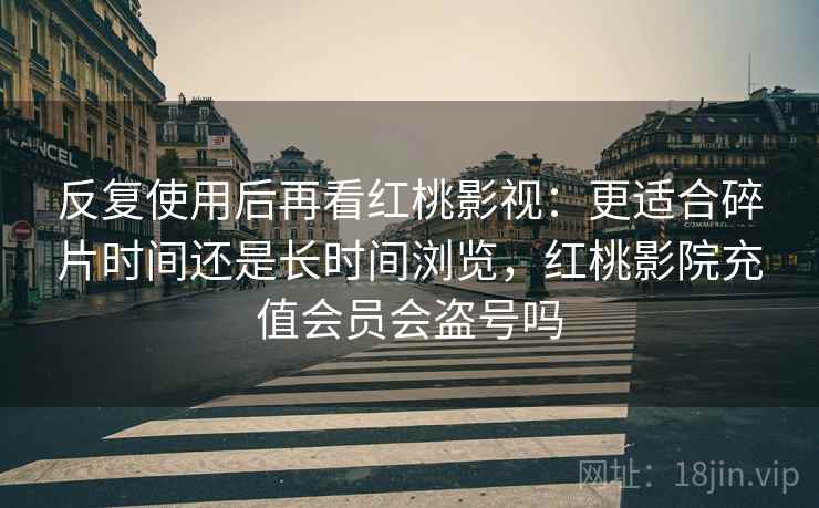 反复使用后再看红桃影视:更适合碎片时间还是长时间浏览,红桃影院充值会员会盗号吗