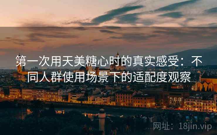 第一次用天美糖心时的真实感受:不同人群使用场景下的适配度观察
