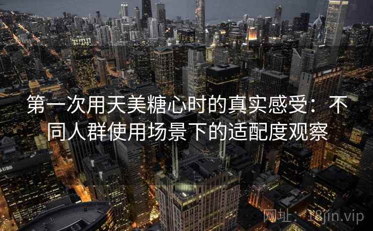 第一次用天美糖心时的真实感受:不同人群使用场景下的适配度观察