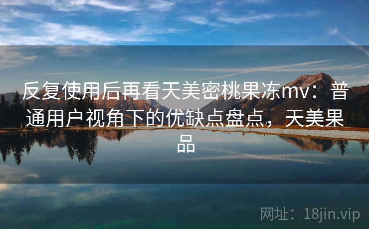反复使用后再看天美密桃果冻mv:普通用户视角下的优缺点盘点,天美果品