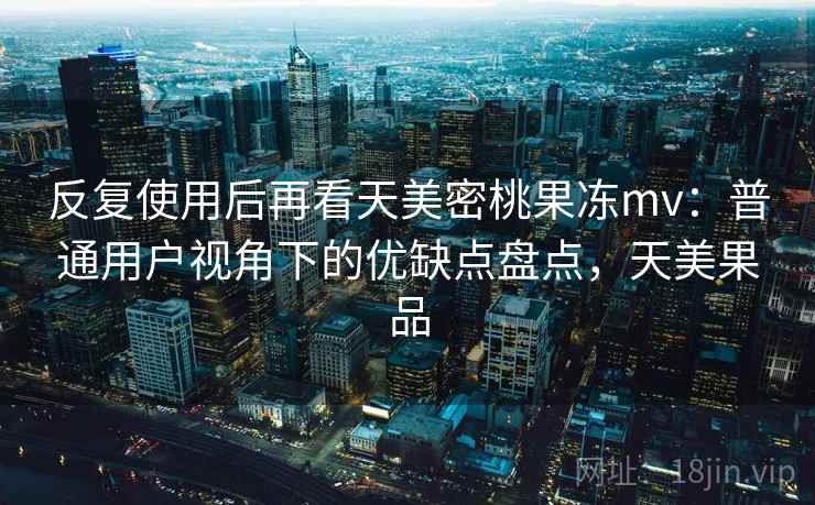 反复使用后再看天美密桃果冻mv:普通用户视角下的优缺点盘点,天美果品