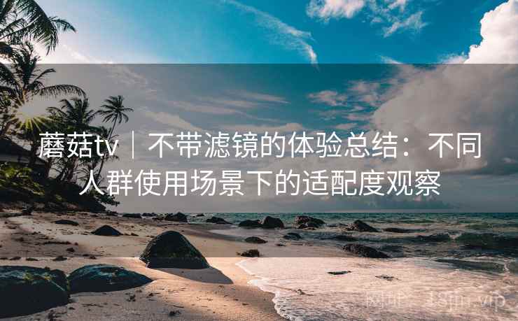 蘑菇tv|不带滤镜的体验总结:不同人群使用场景下的适配度观察