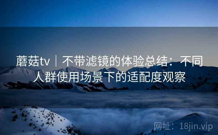 蘑菇tv|不带滤镜的体验总结:不同人群使用场景下的适配度观察