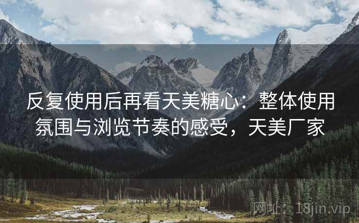 反复使用后再看天美糖心:整体使用氛围与浏览节奏的感受,天美厂家