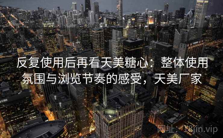 反复使用后再看天美糖心:整体使用氛围与浏览节奏的感受,天美厂家