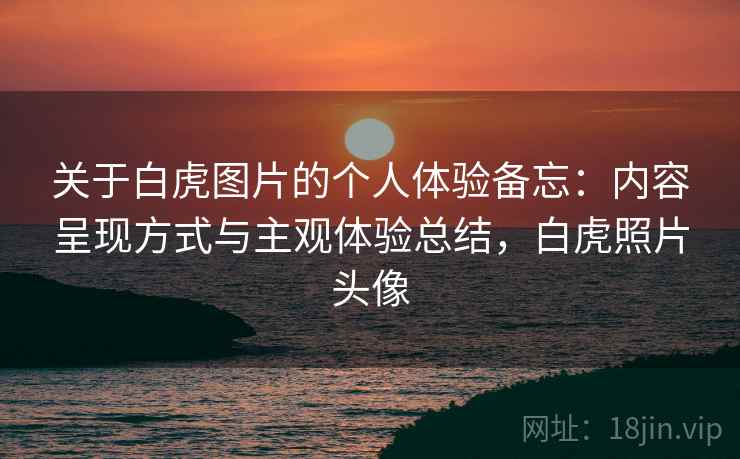 关于白虎图片的个人体验备忘:内容呈现方式与主观体验总结,白虎照片头像